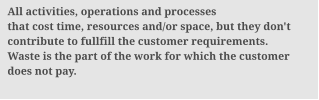 All activities, operations and processes that cost time, resources and/or space, but they don't contribute to fullfill the customer requirements. Waste is the part of the work for which the customer  does not pay.